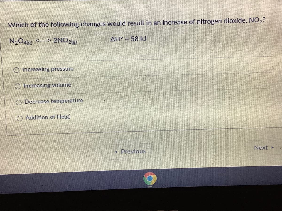 Which of the following changes would result in an increase of nitrogen dioxide, NO2?
N204(g) <---> 2NO2
AH° = 58 kJ
O Increasing pressure
O Increasing volume
O Decrease temperature
Addition of He(g)
• Previous
Next»
