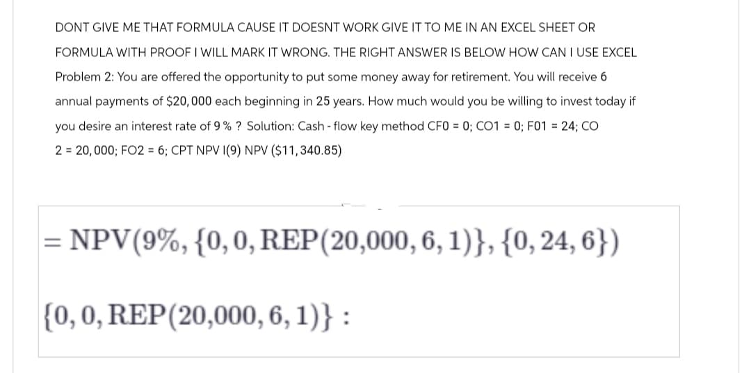 DONT GIVE ME THAT FORMULA CAUSE IT DOESNT WORK GIVE IT TO ME IN AN EXCEL SHEET OR
FORMULA WITH PROOF I WILL MARK IT WRONG. THE RIGHT ANSWER IS BELOW HOW CAN I USE EXCEL
Problem 2: You are offered the opportunity to put some money away for retirement. You will receive 6
annual payments of $20,000 each beginning in 25 years. How much would you be willing to invest today if
you desire an interest rate of 9 % ? Solution: Cash-flow key method CF0 = 0; CO1 = 0; F01 = 24; CO
2 = 20,000; FO2 = 6; CPT NPV I(9) NPV ($11,340.85)
NPV (9%, {0, 0, REP (20,000, 6, 1)}, {0, 24, 6})
{0, 0, REP (20,000, 6, 1)} :
=