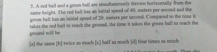5. A red ball and a green ball are simultaneously thrown horizontally from the
same height. The red ball has an initial speed of 40. meters per second and the
green ball has an initial speed of 20. meters per second. Compared to the time it
takes the red ball to reach the ground, the time it takes the green ball to reach the
ground will be
[a] the same [b] twice as much [c] half as much [d] four times as much
duo couth Then she
