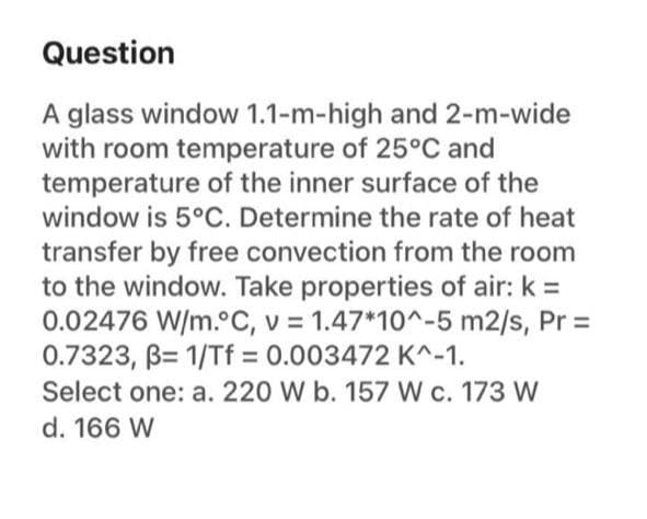 Question
A glass window 1.1-m-high and 2-m-wide
with room temperature of 25°C and
temperature of the inner surface of the
window is 5°C. Determine the rate of heat
transfer by free convection from the room
to the window. Take properties of air: k =
0.02476 W/m.°C, v = 1.47*10^-5 m2/s, Pr =
0.7323, B= 1/Tf = 0.003472 K^-1.
Select one: a. 220 W b. 157 W c. 173 W
d. 166 W
