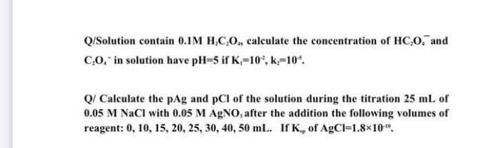 Q/Solution contain 0.1M H,C,O, calculate the concentration of HC,0, and
C.O, in solution have pH=5 if K,-10°, k=10".
Q/ Calculate the pAg and pCl of the solution during the titration 25 mL of
0.05 M NaCl with 0.05 M AGNO, after the addition the following volumes of
reagent: 0, 10, 15, 20, 25, 30, 40, 50 mL. If K, of AgCl=1.8×10".
