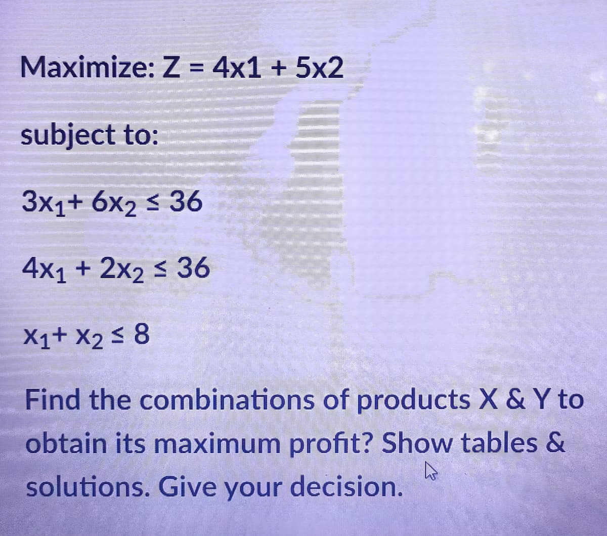 Maximize: Z = 4x1 + 5x2
subject to:
3x1+ 6x₂ ≤ 36
4x1 + 2x2 ≤ 36
X1+ X₂ ≤ 8
Find the combinations of products X & Y to
obtain its maximum profit? Show tables &
A
solutions. Give your decision.