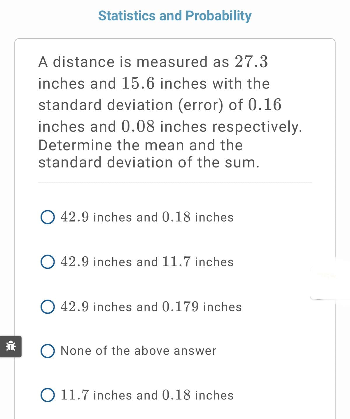 Statistics and Probability
A distance is measured as 27.3
inches and 15.6 inches with the
standard deviation (error) of 0.16
inches and 0.08 inches respectively.
Determine the mean and the
standard deviation of the sum.
O 42.9 inches and 0.18 inches
O 42.9 inches and 11.7 inches
O 42.9 inches and 0.179 inches
永
None of the above answer
O 11.7 inches and 0.18 inches
