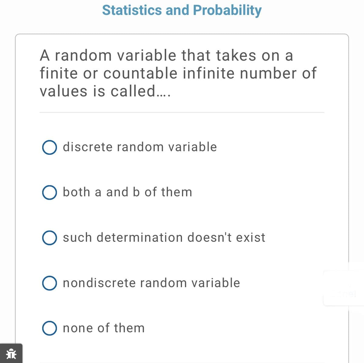 Statistics and Probability
A random variable that takes on a
finite or countable infinite number of
values is called...
discrete random variable
both a and b of them
O such determination doesn't exist
O nondiscrete random variable
O none of them
