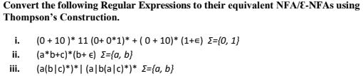 Convert the following Regular Expressions to their equivalent NFA/E-NFAS using
Thompson's Construction.
i. (0 + 10 )* 11 (0+ 0*1)* + ( 0 + 10)* (1+e) E={0, 1}
ii.
iii.
(a*b+c)*(b+ €) E={a, b}
(a(b|c)*)*| (a|b(alc)*)* E={a, b}

