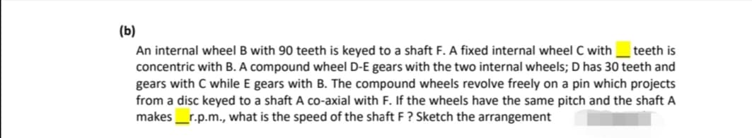 (b)
An internal wheel B with 90 teeth is keyed to a shaft F. A fixed internal wheel C with_ teeth is
concentric with B. A compound wheel D-E gears with the two internal wheels; D has 30 teeth and
gears with C while E gears with B. The compound wheels revolve freely on a pin which projects
from a disc keyed to a shaft A co-axial with F. If the wheels have the same pitch and the shaft A
makes_r.p.m., what is the speed of the shaft F ? Sketch the arrangement
