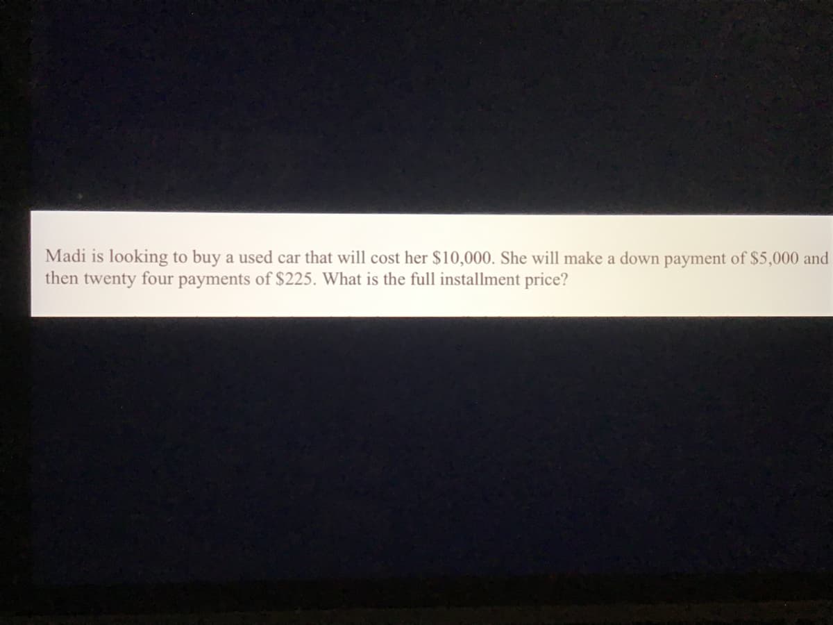 Madi is looking to buy a used car that will cost her $10,000. She will make a down payment of $5,000 and
then twenty four payments of $225. What is the full installment price?
