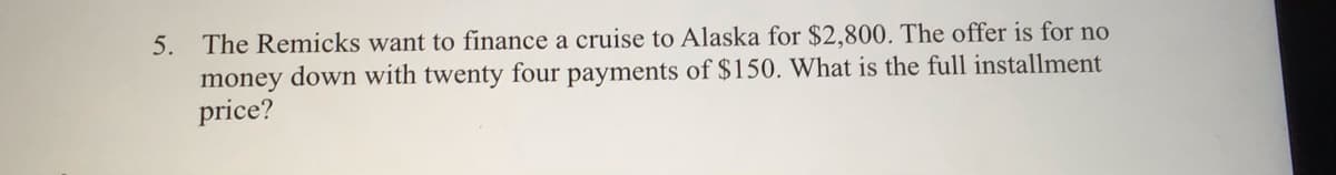 5. The Remicks want to finance a cruise to Alaska for $2,800. The offer is for no
money down with twenty four payments of $150. What is the full installment
price?
