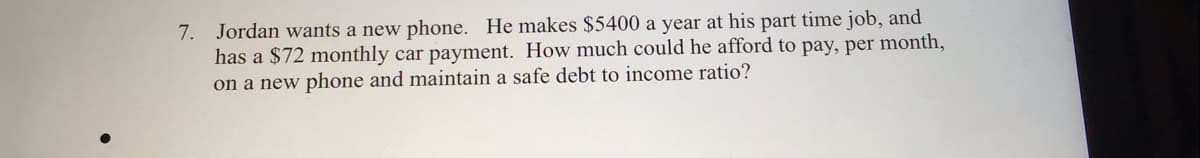 7. Jordan wants a new phone. He makes $5400 a year at his part time job, and
has a $72 monthly car payment. How much could he afford to pay, per month,
on a new phone and maintain a safe debt to income ratio?
