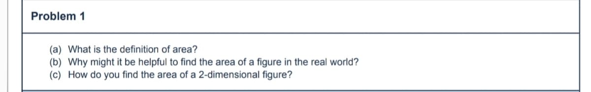 Problem 1
(a) What is the definition of area?
(b) Why might it be helpful to find the area of a figure in the real world?
(c) How do you find the area of a 2-dimensional figure?
