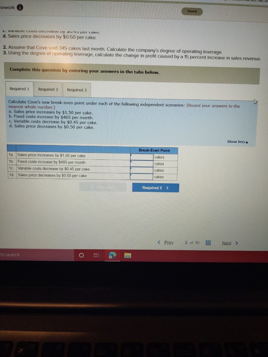 nework
Saved
L. valiauie LUSIS ueciease Dy pU.43 Per cane.
d. Sales price decreases by $0.50 per cake.
2. Assume that Cove sold 345 cakes last month. Calculate the company's degree of operating leverage.
3. Using the degree of operating leverage, calculate the change in profit caused by a 15 percent increase in sales revenue.
Complete this question by entering your answers in the tabs below.
Required 1
Required 2
Required 3
Calculate Cove's new break-even point under each of the following independent scenarios: (Round your answers to the
nearest whole number.)
a. Sales price increases by $1.50 per cake,
b. Fixed costs increase by $465 per month.
c. Variable costs decrease by $0.45 per cake.
d. Sales price decreases by $0.50 per cake.
Show less A
Break-Even Point
1a. Sales price increases by $1.50 per cake
cakes
1b. Fixed costs increase by $465 per month
cakes
1c.
Variable costs decrease by $0.45 per cake
cakes
1d. Sales price decreases by $0.50 per cake
cakes
Required 2 >
< Prev
2 of 10
Next >
to search
II
