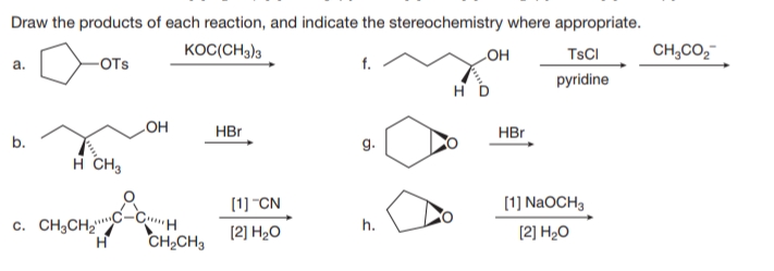 Draw the products of each reaction, and indicate the stereochemistry where appropriate.
KOC(CH3)3
LOH
TSCI
CH,CO,
a.
-OTs
f.
pyridine
HBr
HBr
b.
HO
g.
н сн
(1] "CN
[1] NaOCH3
c. CH3CH2"
[2] H2O
h.
[2] H2O
CH2CH3
