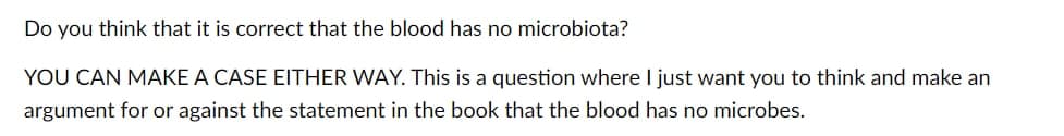 Do you think that it is correct that the blood has no microbiota?
YOU CAN MAKE A CASE EITHER WAY. This is a question where I just want you to think and make an
argument for or against the statement in the book that the blood has no microbes.
