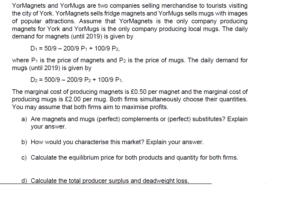 YorMagnets and YorMugs are two companies selling merchandise to tourists visiting
the city of York. YorMagnets sells fridge magnets and YorMugs sells mugs with images
of popular attractions. Assume that YorMagnets is the only company producing
magnets for York and YorMugs is the only company producing local mugs. The daily
demand for magnets (until 2019) is given by
D1 = 50/9 – 200/9 P1 + 100/9 P2,
where P1 is the price of magnets and P2 is the price of mugs. The daily demand for
mugs (until 2019) is given by
D2 = 500/9 – 200/9 P2 + 100/9 P1.
The marginal cost of producing magnets is £0.50 per magnet and the marginal cost of
producing mugs is £2.00 per mug. Both firms simultaneously choose their quantities.
You may assume that both firms aim to maximise profits.
a) Are magnets and mugs (perfect) complements or (perfect) substitutes? Explain
your answer.
b) How would you characterise this market? Explain your answer.
c) Calculate the equilibrium price for both products and quantity for both firms.
d) Calculate the total producer surplus and deadweight loss.
