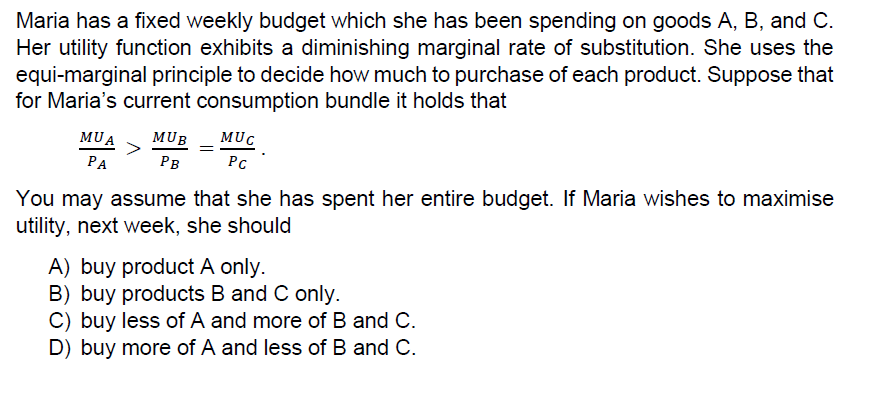 Maria has a fixed weekly budget which she has been spending on goods A, B, and C.
Her utility function exhibits a diminishing marginal rate of substitution. She uses the
equi-marginal principle to decide how much to purchase of each product. Suppose that
for Maria's current consumption bundle it holds that
MUA
MUB
MUC
PA
Рв
PC
You may assume that she has spent her entire budget. If Maria wishes to maximise
utility, next week, she should
A) buy product A only.
B) buy products B and C only.
C) buy less of A and more of B and C.
D) buy more of A and less of B and C.
