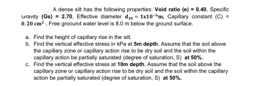 A dense silt has the following properties: Void ratio (e) = 0.40, Specific
Gravity (Gs) = 2.70, Effective diameter d10 = 1x10-6m, Capillary constant (C) =
0.20 cm? . Free groound water level is 8.0 m below the ground surface.
a. Find the height of capillary rise in the silt.
b. Find the vertical effective stress in kPa at 5m depth. Assume that the soil above
the capillary zone or capillary action rise to be dry soil and the soil within the
capillary action be partially saturated (degree of saturation, S) at 50%.
c. Find the vertical effective stress at 10m depth. Assume that the soil above the
capillary zone or capillary action rise to be dry soil and the soil within the capillary
action be partially saturated (degree of saturation, S) at 50%.
