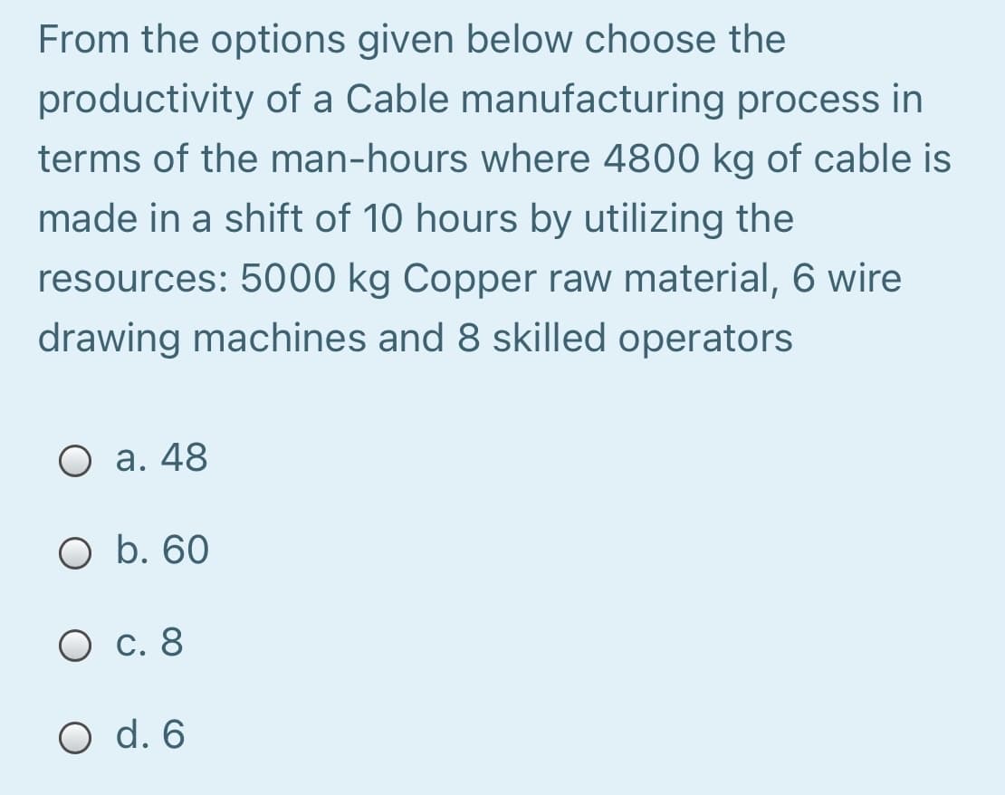 From the options given below choose the
productivity of a Cable manufacturing process in
terms of the man-hours where 4800 kg of cable is
made in a shift of 10 hours by utilizing the
resources: 5000 kg Copper raw material, 6 wire
drawing machines and 8 skilled operators
O a. 48
O b. 60
О с. 8
O d. 6
