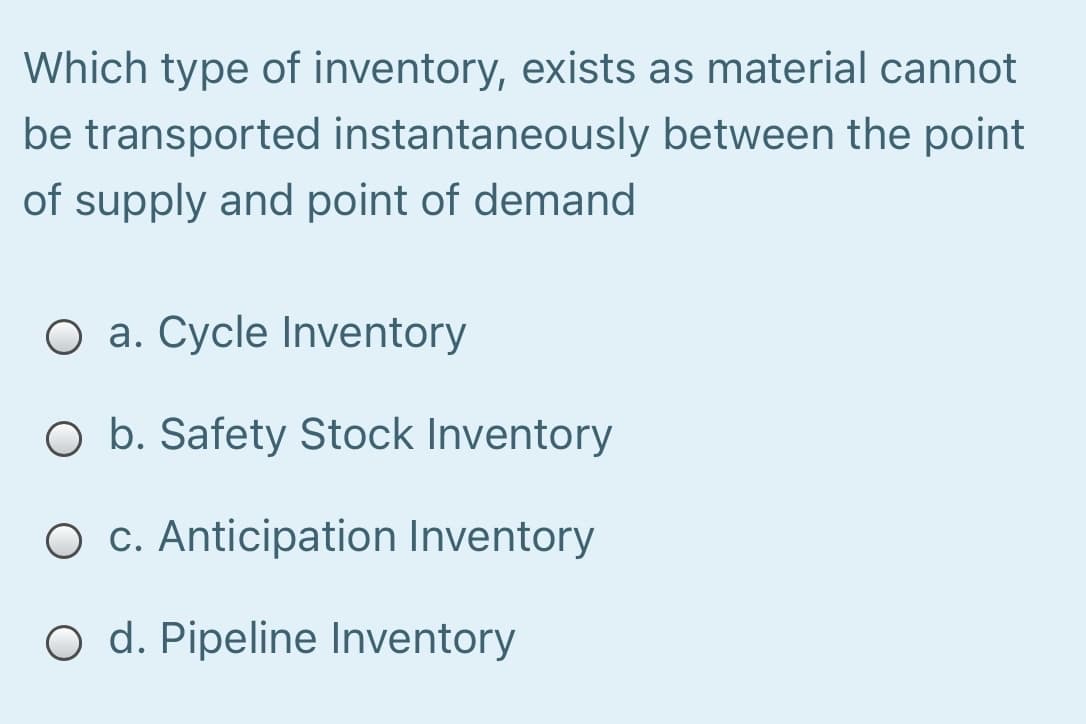 Which type of inventory, exists as material cannot
be transported instantaneously between the point
of supply and point of demand
O a. Cycle Inventory
O b. Safety Stock Inventory
O c. Anticipation Inventory
O d. Pipeline Inventory
