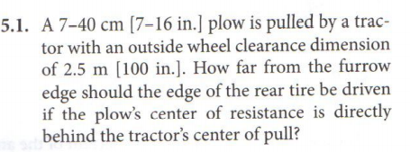 5.1. A 7-40 cm [7–16 in.] plow is pulled by a trac-
tor with an outside wheel clearance dimension
of 2.5 m [100 in.]. How far from the furrow
edge should the edge of the rear tire be driven
if the plow's center of resistance is directly
behind the tractor's center of pull?
