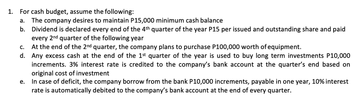 1. For cash budget, assume the following:
The company desires to maintain P15,000 minimum cash balance
b. Dividend is declared every end of the 4th quarter of the year P15 per issued and outstanding share and paid
every 2nd quarter of the following year
At the end of the 2nd quarter, the company plans to purchase P100,000 worth of equipment.
d. Any excess cash at the end of the 1st quarter of the year is used to buy long term investments P10,000
increments. 3% interest rate is credited to the company's bank account at the quarter's end based on
original cost of investment
In case of deficit, the company borrow from the bank P10,000 increments, payable in one year, 10% interest
rate is automatically debited to the company's bank account at the end of every quarter.
a.
C.
е.
