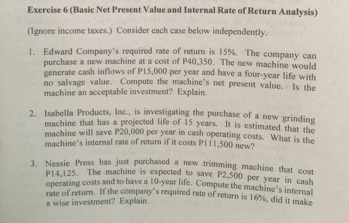 machine that has a projected life of 15 years. It is estimated that the
P14,125. The machine is expected to save P2,500 per year in cash
Exercise 6 (Basic Net Present Value and Internal Rate of Return Analysis)
(Ignore income taxes.) Consider each case below independently.
1. Edward Company's required rate of return is 15%. The company can
purchase a new machine at a cost of P40,350. The new machine would
generate cash inflows of P15,000 per year and have a four-year life with
no salvage value. Compute the machine's net present value. Is the
machine an acceptable investment? Explain.
2. Isabella Products, Inc., is investigating the purchase of a new grinding
machine that has a projected Tife of 15 years. It is estimated that the
machine will save P20,000 per year in cash operating costs. What is the
machine's internal rate of return if it costs P111,500 new?
3. Nessie Press has just purchased a new trimming machine that cost
P14 125. The machine is expected to save P2,500 per year in cash
operating costs and to have a 10-year life. Compute the machine's internal
rate of return. If the company's required rate of return is 16%, did it moke
a wise investment? Explain.
