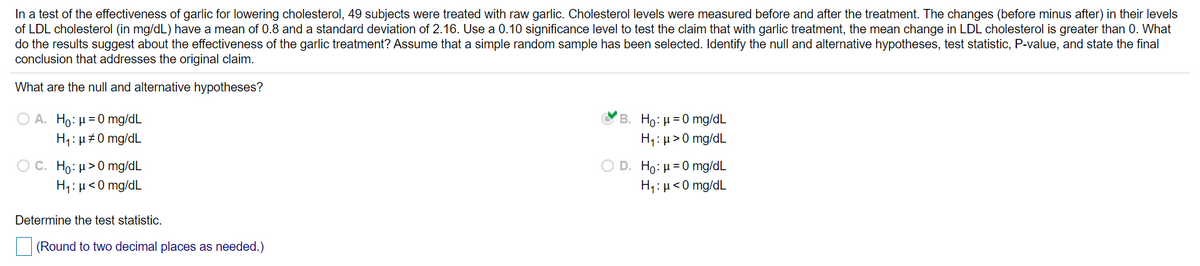 In a test of the effectiveness of garlic for lowering cholesterol, 49 subjects were treated with raw garlic. Cholesterol levels were measured before and after the treatment. The changes (before minus after) in their levels
of LDL cholesterol (in mg/dL) have a mean of 0.8 and a standard deviation of 2.16. Use a 0.10 significance level to test the claim that with garlic treatment, the mean change in LDL cholesterol is greater than 0. What
do the results suggest about the effectiveness of the garlic treatment? Assume that a simple random sample has been selected. Identify the null and alternative hypotheses, test statistic, P-value, and state the final
conclusion that addresses the original claim.
What are the null and alternative hypotheses?
Ο Α. H: μ = 0 mg/dL
H: µ #0 mg/dL
B. Ho: μ=0 mg/dL
H1:µ > 0 mg/dL
C. Ho: µ>0 mg/dL
H1: µ<0 mg/dL
D. Ho: μ=0 mg/dL
H1:µ<0 mg/dL
Determine the test statistic.
(Round to two decimal places as needed.)
