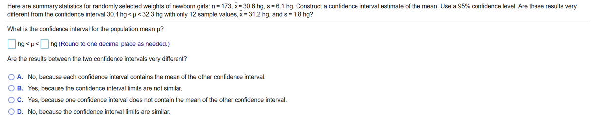 Here are summary statistics for randomly selected weights of newborn girls: n = 173, x= 30.6 hg, s=6.1 hg. Construct a confidence interval estimate of the mean. Use a 95% confidence level. Are these results very
different from the confidence interval 30.1 hg <µ< 32.3 hg with only 12 sample values, x= 31.2 hg, and s = 1.8 hg?
What is the confidence interval for the population mean µ?
hg < µ<
hg (Round to one decimal place as needed.)
Are the results between the two confidence intervals very different?
O A. No, because each confidence interval contains the mean of the other confidence interval.
O B. Yes, because the confidence interval limits are not similar.
O C. Yes, because one confidence interval does not contain the mean of the other confidence interval.
O D. No, because the confidence interval limits are similar.
