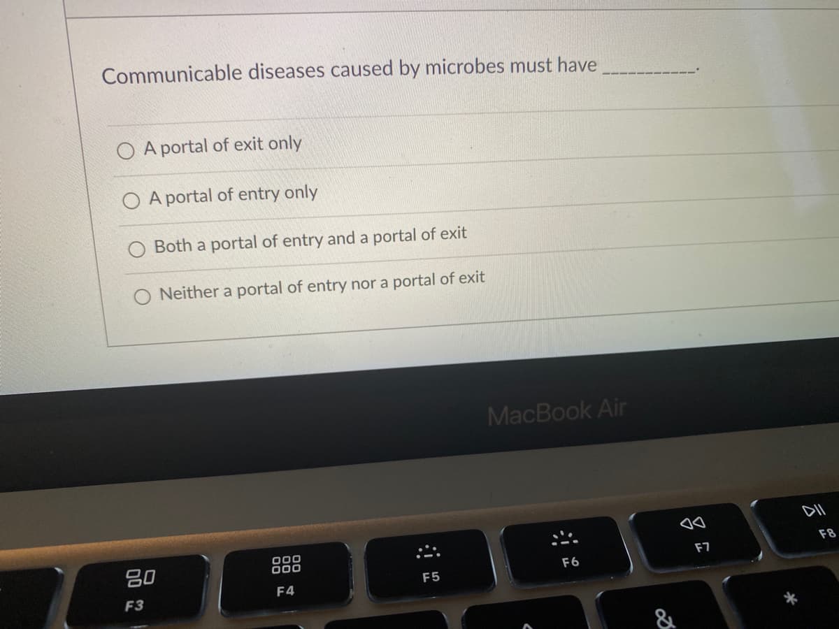 Communicable diseases caused by microbes must have
A portal of exit only
O A portal of entry only
Both a portal of entry and a portal of exit
O Neither a portal of entry nor a portal of exit
MacBook Air
80
000
000
F8
F7
F6
F4
F5
F3
