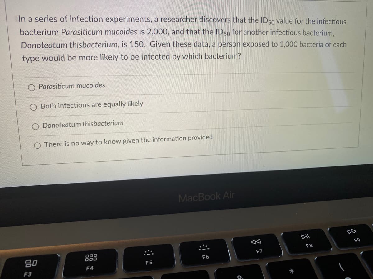 In a series of infection experiments, a researcher discovers that the ID50 value for the infectious
bacterium Parasiticum mucoides is 2,000, and that the ID50 for another infectious bacterium,
Donoteatum thisbacterium, is 150. Given these data, a person exposed to 1,000 bacteria of each
type would be more likely to be infected by which bacterium?
O Parasiticum mucoides
O Both infections are equally likely
Donoteatum thisbacterium
There is no way to know given the information provided
MacBook Air
DD
F9
80
000
000
F8
F7
F6
F5
F4
F3
*
