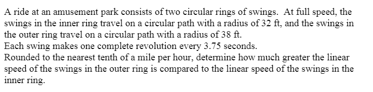 A ride at an amusement park consists of two circular rings of swings. At full speed, the
swings in the inner ring travel on a circular path with a radius of 32 ft, and the swings in
the outer ring travel on a circular path with a radius of 38 ft.
Each swing makes one complete revolution every 3.75 seconds.
Rounded to the nearest tenth of a mile per hour, determine how much greater the linear
speed of the swings in the outer ring is compared to the linear speed of the swings in the
inner ring.
