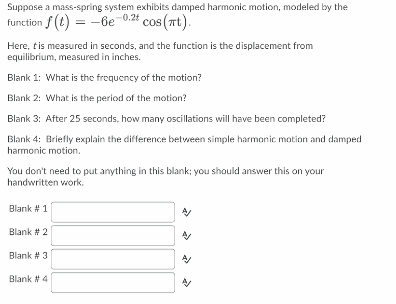 Suppose a mass-spring system exhibits damped harmonic motion, modeled by the
-0.2t
function f (t) = -6e
cos (Tt).
Here, t is measured in seconds, and the function is the displacement from
equilibrium, measured in inches.
Blank 1: What is the frequency of the motion?
Blank 2: What is the period of the motion?
Blank 3: After 25 seconds, how many oscillations wilIl have been completed?
Blank 4: Briefly explain the difference between simple harmonic motion and damped
harmonic motion.
You don't need to put anything in this blank; you should answer this on your
handwritten work.
Blank # 1
Blank # 2
Blank # 3
Blank # 4
