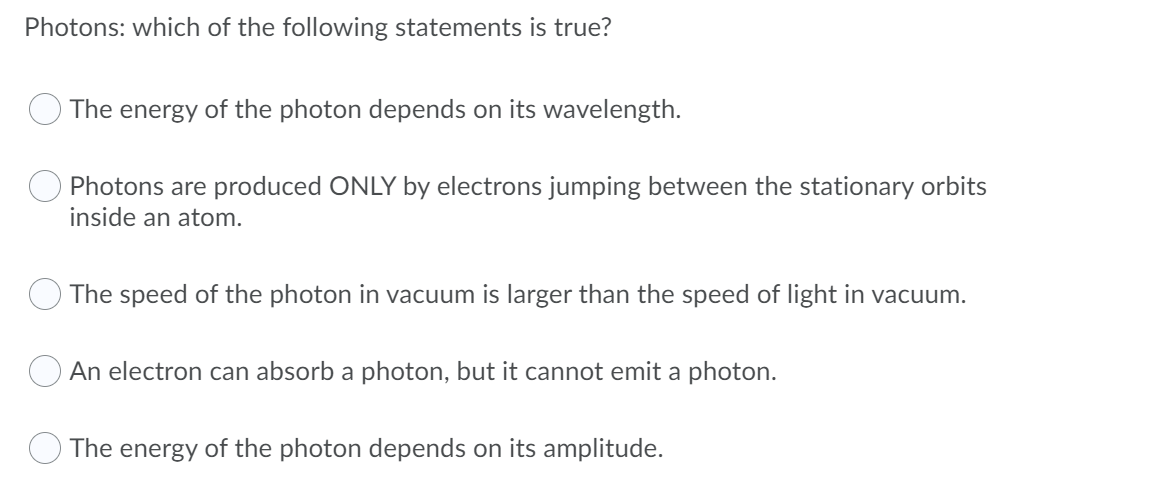 Photons: which of the following statements is true?
The energy of the photon depends on its wavelength.
Photons are produced ONLY by electrons jumping between the stationary orbits
inside an atom.
The speed of the photon in vacuum is larger than the speed of light in vacuum.
An electron can absorb a photon, but it cannot emit a photon.
The energy of the photon depends on its amplitude.
