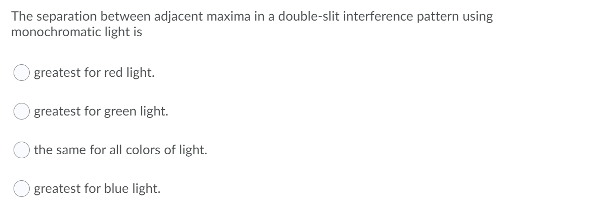 The separation between adjacent maxima in a double-slit interference pattern using
monochromatic light is
greatest for red light.
greatest for green light.
the same for all colors of light.
greatest for blue light.
