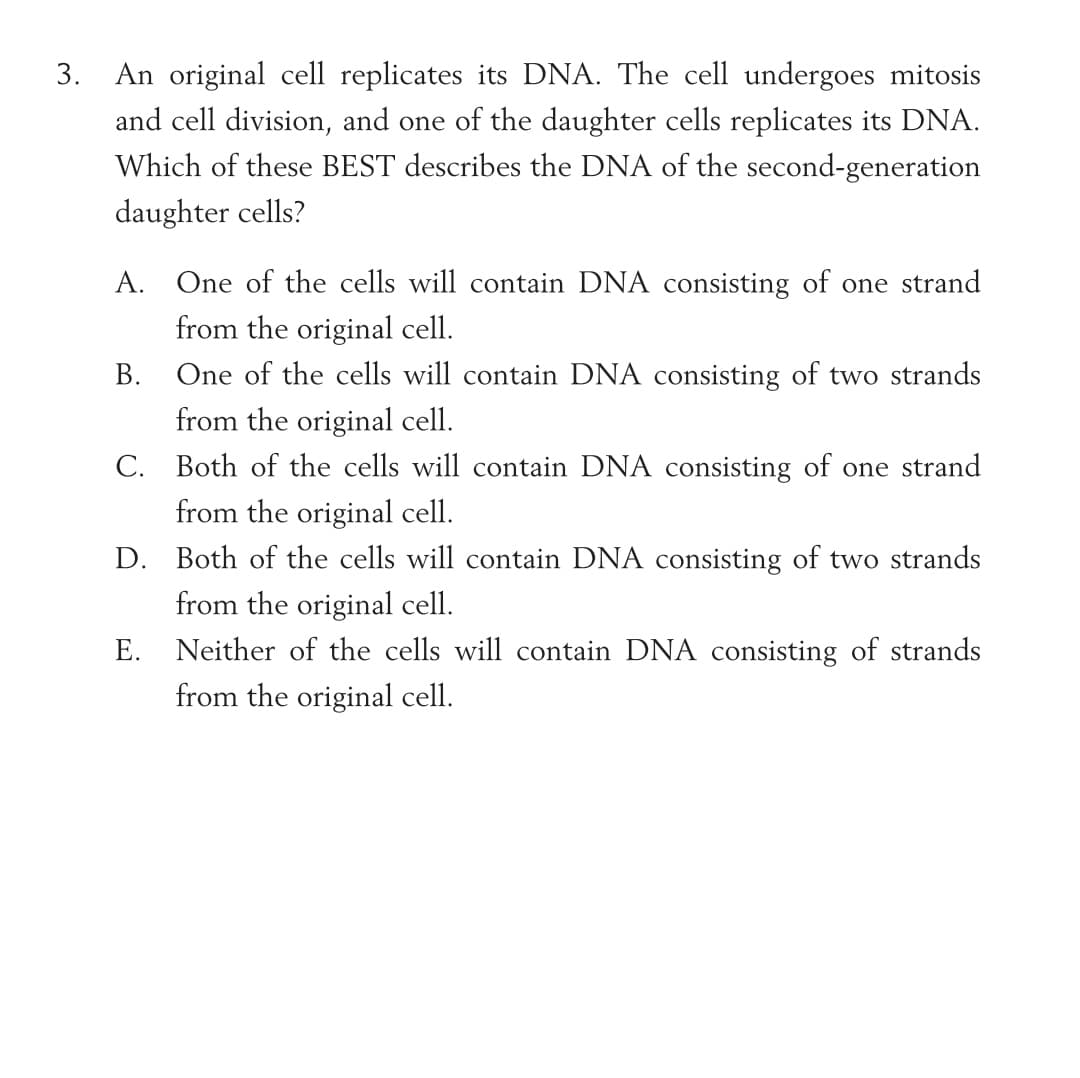 3.
An original cell replicates its DNA. The cell undergoes mitosis
and cell division, and one of the daughter cells replicates its DNA.
Which of these BEST describes the DNA of the second-generation
daughter cells?
A. One of the cells will contain DNA consisting of one strand
from the original cell.
B. One of the cells will contain DNA consisting of two strands
from the original cell.
C. Both of the cells will contain DNA consisting of one strand
from the original cell.
D. Both of the cells will contain DNA consisting of two strands
from the original cell.
E. Neither of the cells will contain DNA consisting of strands
from the original cell.
