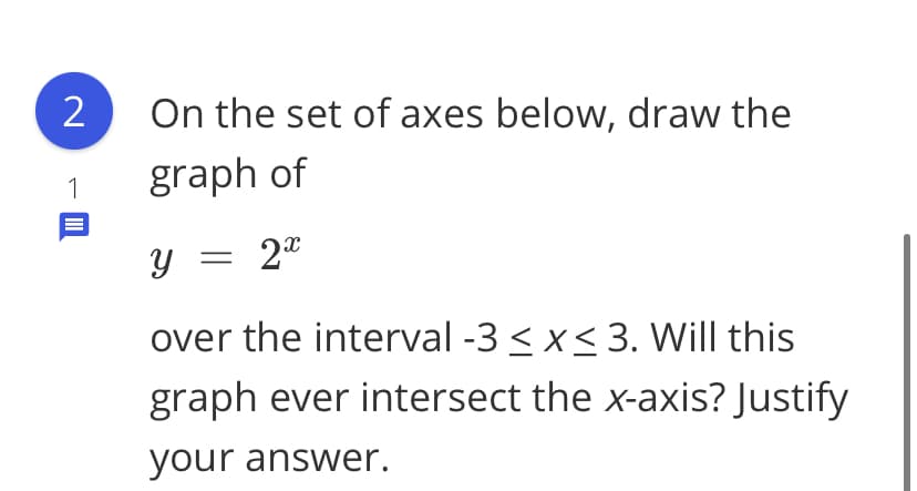 2
On the set of axes below, draw the
1
graph of
y = 2"
over the interval -3 < x< 3. Will this
graph ever intersect the x-axis? Justify
your answer.
