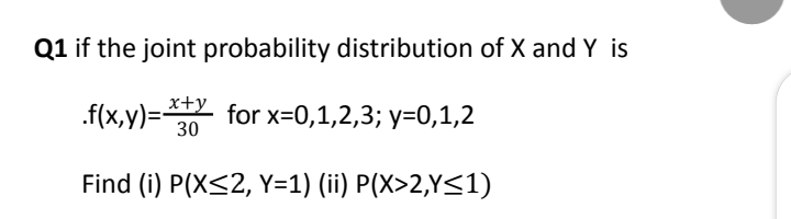 Q1 if the joint probability distribution of X and Y is
.f(x,y)=2
x+y
for x=0,1,2,3; y=0,1,2
30
Find (i) P(X<2, Y=1) (ii) P(X>2,Y<1)
