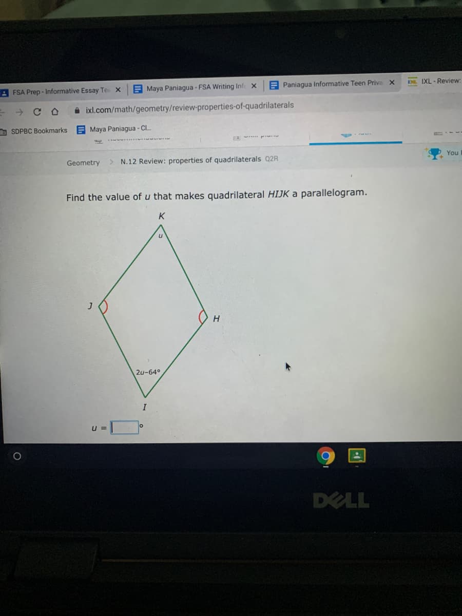 2 FSA Prep - Informative Essay Te
E Maya Paniagua - FSA Writing Infe x
A Paniagua Informative Teen Priva X
D IXL - Review:
->
i ixl.com/math/geometry/review-properties-of-quadrilaterals
O SDPBC Bookmarks
E Maya Paniagua - Cl.
You
Geometry
> N.12 Review: properties of quadrilaterals Q2R
Find the value of u that makes quadrilateral HIJK a parallelogram.
K
H
2u-64°
I
U =
DELL
