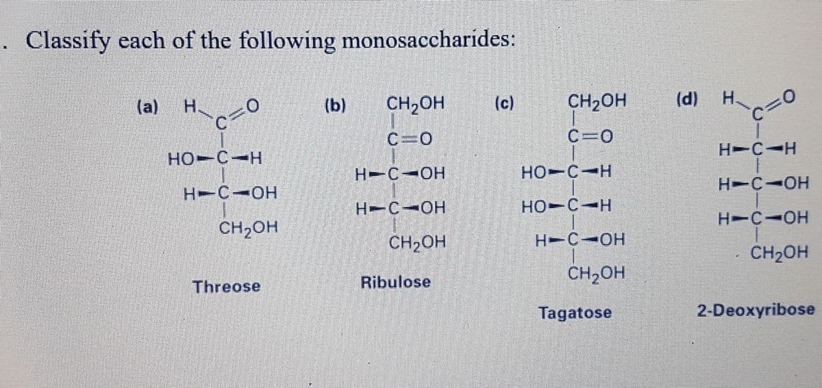 . Classify each of the following monosaccharides:
(a) H
CH2OH
(d) H.
(b)
CH,OH
(c)
C3D
D0
C=0
H-CIH
HO-C-H
H-C-OH
HO-C-H
H-C-OH
H-C-OH
H-C-OH
HO-C-H
H-C-OH
CH,OH
CH2OH
H-C-OH
CH2OH
Ribulose
CH2OH
Threose
Tagatose
2-Deoxyribose
C.
