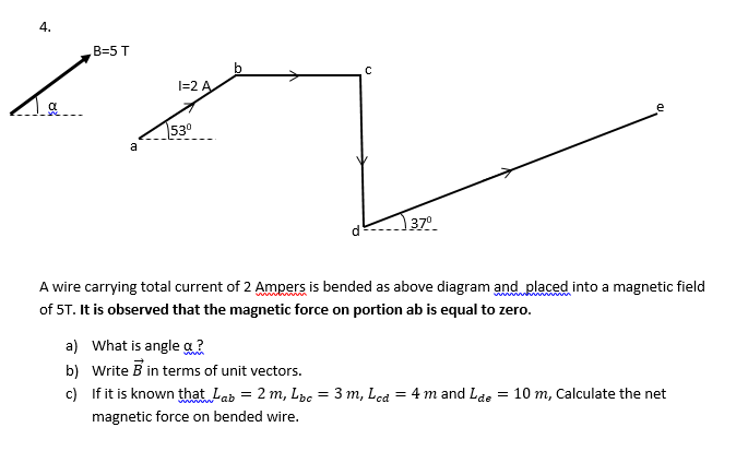 4.
B3D5T
I=2 A
e
530
a
37°
A wire carrying total current of 2 Ampers is bended as above diagram and placed into a magnetic field
of 5T. It is observed that the magnetic force on portion ab is equal to zero.
a) What is angle a?
b) Write B in terms of unit vectors.
c) If it is known that Lab = 2 m, Lpe = 3 m, Lca = 4 m and Lae
= 10 m, Calculate the net
%3D
magnetic force on bended wire.
