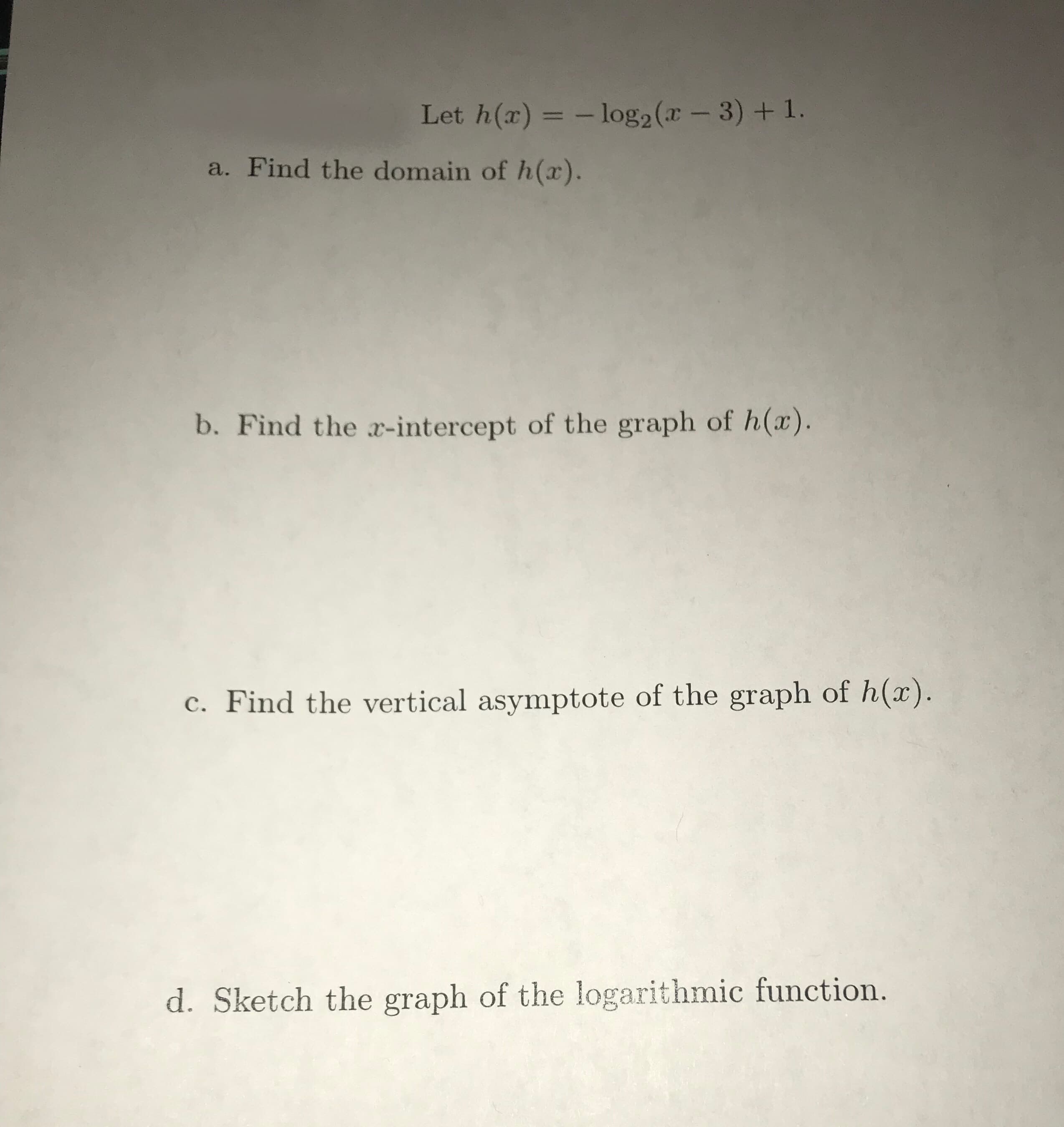 Let h(r) =log2 (x - 3) + 1.
a. Find the domain of h(x).
b. Find the a-intercept of the graph of h(x)
Find the vertical asymptote of the graph of h(x).
d. Sketch the graph of the logarithmic function.
