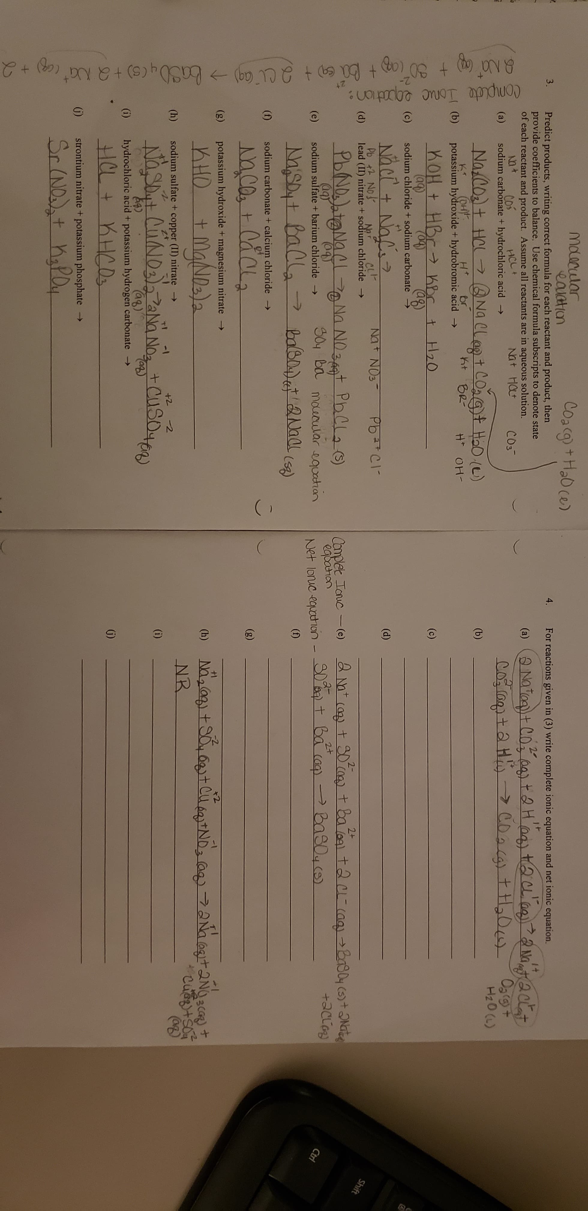 (
10
Maacular
eauation
Predict products, writing correct formula for each reactant and product, then
provide coefficients to balance. Use chemical formula subscripts to denote state
of each reactant and product. Assume all reactants are in aqueous solution.
Coacg)+Ha0 ce)
3.
4.
For reactions given in (3) write complete ionic equation and net ionic equation.
20
1+
(a)
Na
Cos
sodium carbonate + hydrochloric acid
Nt Hat
HCL+
COs
(a)
Og(9t
Na cot Hal
(OH
potassium hydroxide + hydrobromic acid
H20 (L)
Naelegt COat HaD (e)
nt BR
(b)
(b)
Ht
br
H OH
nOH t HBr hbr t H20
(c)
(aq)
sodium chloride + sodium carbonate
(04)
aB
(c)
(d)
Pb + No
lead (II) nitrate + sodium chloride -
NoT
(d)
Shift
2+
PbNDNa
2-
Nn NOt PhCa
SOy ba mourular equatian
Complet Tauc (e)
egbahan
Net lonuc equotion- S0a tba (aa) PBas0 ()
2+
(e)
sodium sulfate + barium chloride
Ctri
>
(f)
(n)
sodium carbonate + calcium chloride
(g)
(g)
potassium hydroxide + magnesium nitrate -
MgNala
+1
) Naag+SotClND a ANaatNc
NR
KHO
+
(h)
sodium sulfate + copper (II) nitrate
-1
+2 2
Nasit CuNos NoCuSe)
(i)
Ca)
hydrochloric acid + potassium hydrogen carbonate
(i)
strontium nitrate + potassium phosphate
->
Sr NDdst hapay
