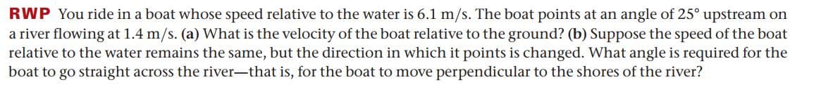 RWP You ride in a boat whose speed relative to the water is 6.1 m/s. The boat points at an angle of 25° upstream on
a river flowing at 1.4 m/s. (a) What is the velocity of the boat relative to the ground? (b) Suppose the speed of the boat
relative to the water remains the same, but the direction in which it points is changed. What angle is required for the
boat to go straight across the river-that is, for the boat to move perpendicular to the shores of the river?
