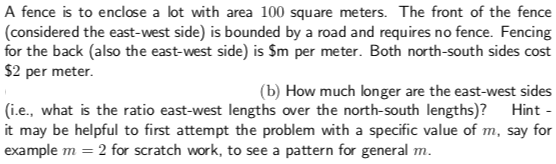 A fence is to enclose a lot with area 100 square meters. The front of the fence
(considered the east-west side) is bounded by a road and requires no fence. Fencing
for the back (also the east-west side) is Sm per meter. Both north-south sides cost
$2 per meter.
(b) How much longer are the east-west sides
(i.e., what is the ratio east-west lengths over the north-south lengths)? Hint
it may be helpful to first attempt the problem with a specific value of m, say for
example m 2 for scratch work, to see a pattern for general m
