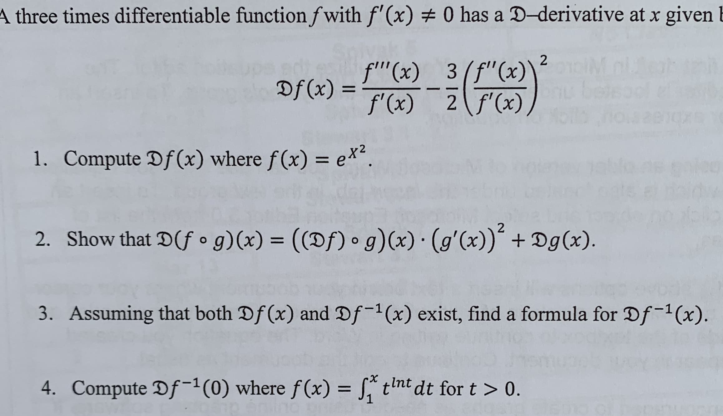 A three times differentiable function fwith f'(x) 0 has a D-derivative at x given
2
f'"(x) 3(f"(x)
Df(x)=(x) 2 f(x),
1. Compute Df(x) where f(x) = ex.
2
2. Show that D(f o g)(x) ((Df) g)(x) (g'(x))Dg(x)
-
Assuming that both Df(x) and Df-1(x) exist, find a formula for Df-1(x)
3.
X
tnt dt for t > 0.
4. Compute Df-1 (0) where f(x) =
1

