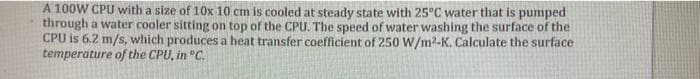 A 100W CPU with a size of 10x 10 cm is cooled at steady state with 25°C water that is pumped
through a water cooler sitting on top of the CPU. The speed of water washing the surface of the
CPU is 6.2 m/s, which produces a heat transfer coefficient of 250 W/m2-K. Calculate the surface
temperature of the CPU, in °C.
