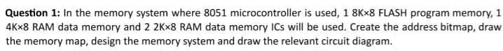 Question 1: In the memory system where 8051 microcontroller is used, 1 8Kx8 FLASH program memory, 1
4Kx8 RAM data memory and 2 2Kx8 RAM data memory ICs will be used. Create the address bitmap, draw
the memory map, design the memory system and draw the relevant circuit diagram.