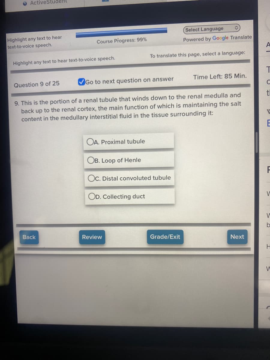 O ActiveStudent
Select Language
Highlight any text to hear
text-to-voice speech.
Course Progress: 99%
Powered by Google Translate
To translate this page, select a language:
Highlight any text to hear text-to-voice speech.
Question 9 of 25
Go to next question on answer
Time Left: 85 Min.
C
tl
9. This is the portion of a renal tubule that winds down to the renal medulla and
back up to the renal cortex, the main function of which is maintaining the salt
content in the medullary interstitial fluid in the tissue surrounding it:
E
OA. Proximal tubule
OB. Loop of Henle
OC. Distal convoluted tubule
OD. Collecting duct
V
Back
Review
Grade/Exit
Next
