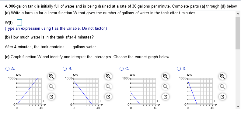 A 900-gallon tank is initially full of water and is being drained at a rate of 30 gallons per minute. Complete parts (a) through (d) below.
(a) Write a formula for a linear function W that gives the number of gallons of water in the tank after t minutes.
W(t) =O
(Type an expression using t as the variable. Do not factor.)
(b) How much water is in the tank after 4 minutes?
After 4 minutes, the tank contains
gallons water.
(c) Graph function W and identify and interpret the intercepts. Choose the correct graph below.
O A.
O B.
OC.
OD.
AW
1000-
Q
AW
1000-
1000-
1000-
0-
01
40
40
40
40
>
