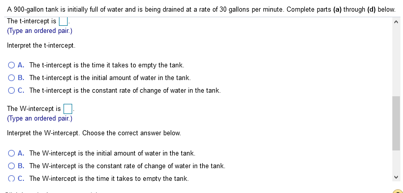 A 900-gallon tank is initially full of water and is being drained at a rate of 30 gallons per minute. Complete parts (a) through (d) below.
The t-intercept is
(Type an ordered pair.)
Interpret the t-intercept.
O A. The t-intercept is the time it takes to empty the tank.
O B. The t-intercept is the initial amount of water in the tank.
OC. The t-intercept is the constant rate of change of water in the tank.
The W-intercept is
(Type an ordered pair.)
Interpret the W-intercept. Choose the correct answer below.
A. The W-intercept is the initial amount of water in the tank.
O B. The W-intercept is the constant rate of change of water in the tank.
O C. The W-intercept is the time it takes to empty the tank.
