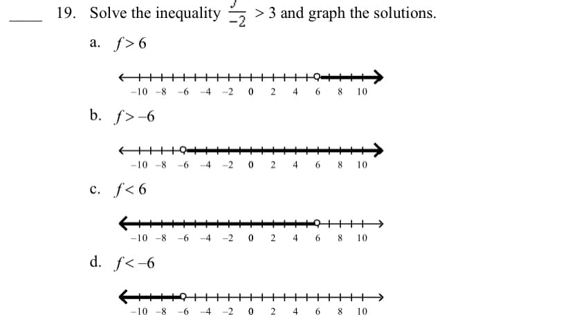 19. Solve the inequality 5
> 3 and graph the solutions.
a. f> 6
-10 -8 -6 -4 -2
2 4 6 8 10
b. f>-6
-10 -8
-6 -4 -2 0 2 4 6 8 10
c. f< 6
+++1>
-10 -8
-6
-4 -2 0 2 4 6 8 10
d. f<-6
-10 -8
-6 -4 -2 0 2 4 6 8 10
